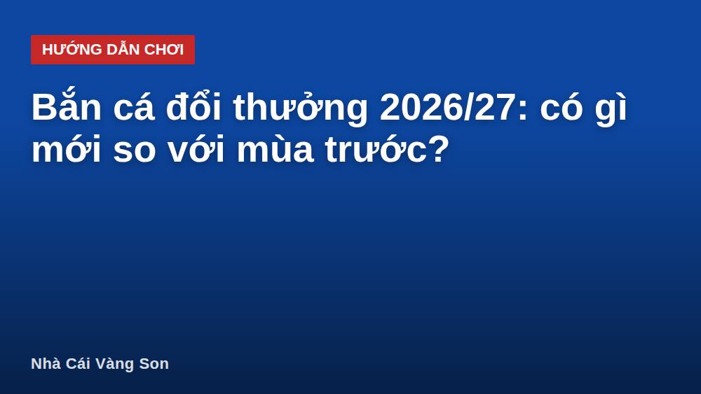 Bắn cá đổi thưởng 2026/27: có gì mới so với mùa trước?