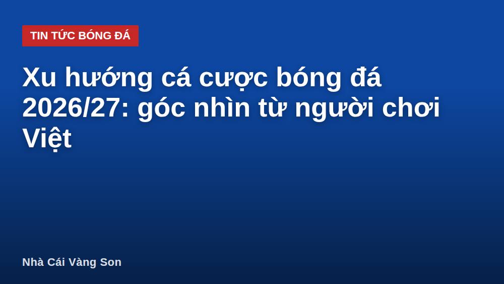 Xu hướng cá cược bóng đá 2026/27: góc nhìn từ người chơi Việt